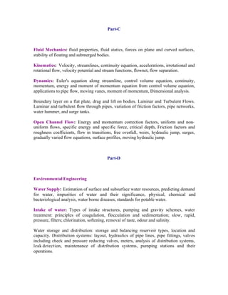Part-C

Fluid Mechanics: fluid properties, fluid statics, forces on plane and curved surfaces,
stability of floating and submerged bodies.
Kinematics: Velocity, streamlines, continuity equation, accelerations, irrotational and
rotational flow, velocity potential and stream functions, flownet, flow separation.
Dynamics: Euler's equation along streamline, control volume equation, continuity,
momentum, energy and moment of momentum equation from control volume equation,
applications to pipe flow, moving vanes, moment of momentum, Dimensional analysis.
Boundary layer on a flat plate, drag and lift on bodies. Laminar and Turbulent Flows.
Laminar and turbulent flow through pipes, variation of friction factors, pipe networks,
water hammer, and surge tanks.
Open Channel Flow: Energy and momentum correction factors, uniform and nonuniform flows, specific energy and specific force, critical depth, Friction factors and
roughness coefficients, flow in transitions, free overfall, weirs, hydraulic jump, surges,
gradually varied flow equations, surface profiles, moving hydraulic jump.

Part-D

Environmental Engineering
Water Supply: Estimation of surface and subsurface water resources, predicting demand
for water, impurities of water and their significance, physical, chemical and
bacteriological analysis, water borne diseases, standards for potable water.
Intake of water: Types of intake structures, pumping and gravity schemes, water
treatment: principles of coagulation, flocculation and sedimentation; slow, rapid,
pressure, filters; chlorination, softening, removal of taste, odour and salinity.
Water storage and distribution: storage and balancing reservoir types, location and
capacity. Distribution systems: layout, hydraulics of pipe lines, pipe fittings, valves
including check and pressure reducing valves, meters, analysis of distribution systems,
leak detection, maintenance of distribution systems, pumping stations and their
operations.

 