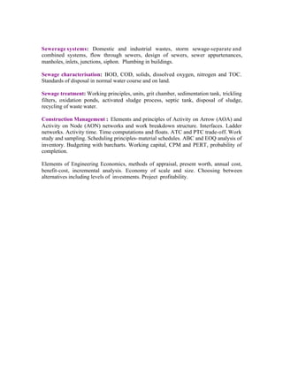 Sewerage systems: Domestic and industrial wastes, storm sewage-separate and
combined systems, flow through sewers, design of sewers, sewer appurtenances,
manholes, inlets, junctions, siphon. Plumbing in buildings.
Sewage characterisation: BOD, COD, solids, dissolved oxygen, nitrogen and TOC.
Standards of disposal in normal water course and on land.
Sewage treatment: Working principles, units, grit chamber, sedimentation tank, trickling
filters, oxidation ponds, activated sludge process, septic tank, disposal of sludge,
recycling of waste water.
Construction Management : Elements and principles of Activity on Arrow (AOA) and
Activity on Node (AON) networks and work breakdown structure. Interfaces. Ladder
networks. Activity time. Time computations and floats. ATC and PTC trade-off. Work
study and sampling. Scheduling principles- material schedules. ABC and EOQ analysis of
inventory. Budgeting with barcharts. Working capital, CPM and PERT, probability of
completion.
Elements of Engineering Economics, methods of appraisal, present worth, annual cost,
benefit-cost, incremental analysis. Economy of scale and size. Choosing between
alternatives including levels of investments. Project profitability.

 