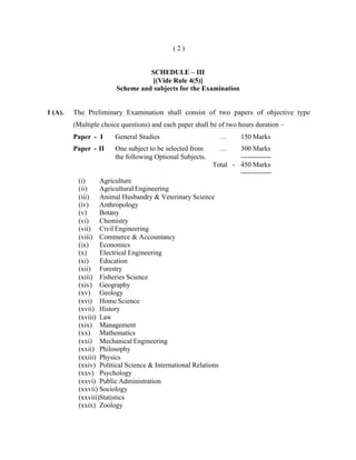 (2)

SCHEDULE – III
[(Vide Rule 4(5)]
Scheme and subjects for the Examination

1 (A).

The Preliminary Examination shall consist of two papers of objective type
(Multiple choice questions) and each paper shall be of two hours duration –
Paper - I

General Studies

…

Paper - II

One subject to be selected from
the following Optional Subjects.

…

150 Marks

300 Marks
------------Total - 450 Marks
-------------

(i)
Agriculture
(ii)
Agricultural Engineering
(iii) Animal Husbandry & Veterinary Science
(iv)
Anthropology
(v)
Botany
(vi)
Chemistry
(vii) Civil Engineering
(viii) Commerce & Accountancy
(ix)
Economics
(x)
Electrical Engineering
(xi)
Education
(xii) Forestry
(xiii) Fisheries Science
(xiv) Geography
(xv) Geology
(xvi) Home Science
(xvii) History
(xviii) Law
(xix) Management
(xx) Mathematics
(xxi) Mechanical Engineering
(xxii) Philosophy
(xxiii) Physics
(xxiv) Political Science & International Relations
(xxv) Psychology
(xxvi) Public Administration
(xxvii) Sociology
(xxviii)Statistics
(xxix) Zoology

 