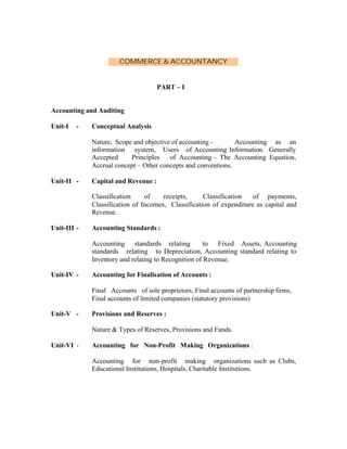 COMMERCE & ACCOUNTANCY

PART – I

Accounting and Auditing
Unit-I

-

Conceptual Analysis
Nature, Scope and objective of accounting Accounting as an
information system, Users of Accounting Information. Generally
Accepted
Principles
of Accounting – The Accounting Equation,
Accrual concept – Other concepts and conventions.

Unit-II -

Capital and Revenue :
Classification
of
receipts,
Classification
of payments,
Classification of Incomes, Classification of expenditure as capital and
Revenue.

Unit-III -

Accounting Standards :
Accounting standards relating
to Fixed Assets, Accounting
standards relating to Depreciation, Accounting standard relating to
Inventory and relating to Recognition of Revenue.

Unit-IV -

Accounting for Finalisation of Accounts :
Final Accounts of sole proprietors, Final accounts of partnership firms,
Final accounts of limited companies (statutory provisions)

Unit-V -

Provisions and Reserves :
Nature & Types of Reserves, Provisions and Funds.

Unit-VI -

Accounting for Non-Profit Making Organizations :
Accounting for non-profit making organizations such as Clubs,
Educational Institutions, Hospitals, Charitable Institutions.

 