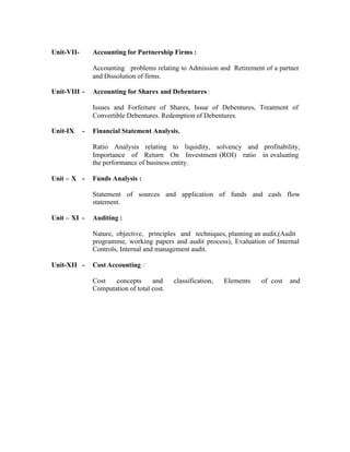 Unit-VII-

Accounting for Partnership Firms :
Accounting problems relating to Admission and Retirement of a partner
and Dissolution of firms.

Unit-VIII -

Accounting for Shares and Debentures :
Issues and Forfeiture of Shares, Issue of Debentures, Treatment of
Convertible Debentures. Redemption of Debentures.

Unit-IX

-

Financial Statement Analysis.
Ratio Analysis relating to liquidity, solvency and profitability,
Importance of Return On Investment (ROI) ratio in evaluating
the performance of business entity.

Unit – X -

Funds Analysis :
Statement of sources and application of funds and cash flow
statement.

Unit – XI -

Auditing :
Nature, objective, principles and techniques, planning an audit,(Audit
programme, working papers and audit process), Evaluation of Internal
Controls, Internal and management audit.

Unit-XII -

Cost Accounting :
Cost
concepts
and
Computation of total cost.

classification,

Elements

of cost

and

 