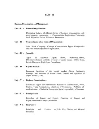 PART – II

Business Organization and Management
Unit – I

-

Forms of Organisation :
Distinctive features of different forms of business organizations, sole
proprietorship, partnership – Characteristics, Registration, Partnership
deed, Rights and Duties, Retirement, Dissolution.

Unit – II -

Corporate and other forms of Organisation :
Joint Stock Company - Concept, Characteristics, Types Co-operative
and State ownership forms of organization.

Unit – III -

Securities :
Types
of
securities (Equity
shares,
Preference shares,
Debentures/Bonds) Methods of issue of equity shares - Public Issue,
Private Placement, Right Issue, Bonus Issue.

Unit – IV -

Capital Market :
Economic functions of the capital market (Stock Exchange),
Concept and functions of Mutual Funds, Control and regulation of
capital market (SEBI).

Unit – V -

Business Combinations :
Nature and Types of Combinations, Reasons of Combinations, Pools,
Cartels, Trade Associations, Chambers of Commerce. Problems of
modernization of Industrial Enterprises, Social responsibility of business.

Unit – VI -

Foreign Trade :
Procedure of Import and Export,
Export,Incentives for export promotion.

Unit – VII -

Financing

of

Import

and

Insurance :
Principles
Insurance.

and

Practice

of Life, Fire, Marine and General

 