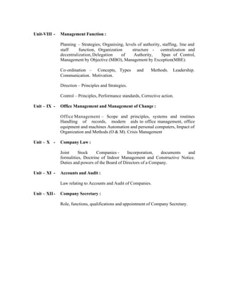 Unit-VIII -

Management Function :
Planning – Strategies; Organising, levels of authority, staffing, line and
staff
function, Organization
structure - centralization and
decentralization, Delegation
of
Authority,
Span of Control,
Management by Objective (MBO), Management by Exception(MBE).
Co-ordination – Concepts, Types
Communication. Motivation.

and

Methods.

Leadership.

Direction – Principles and Strategies.
Control – Principles, Performance standards, Corrective action.
Unit – IX -

Office Management and Management of Change :
Office Management – Scope and principles, systems and routines
Handling of records, modern aids to office management, office
equipment and machines Automation and personal computers, Impact of
Organization and Methods (O & M). Crisis Management

Unit – X -

Company Law :
Joint
Stock
Companies Incorporation,
documents
and
formalities, Doctrine of Indoor Management and Constructive Notice.
Duties and powers of the Board of Directors of a Company.

Unit – XI -

Accounts and Audit :
Law relating to Accounts and Audit of Companies.

Unit – XII -

Company Secretary :
Role, functions, qualifications and appointment of Company Secretary.

 