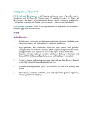 Floating rates-GATT and WTO
(5) Growth and Development : (a) Meaning and measurement of growth; growth,
distribution and Welfare; (b) Characteristics of underdevelopment; (c) Stages of
Development; (d) Sources of growth-capital, human capital, population, productivity,
Trade and aid, non-economic factors; growth strategies – balanced and un-balanced.
(6) Economic Statistics : Types of averages- measures of dispersion-correlation-Index
numbers; types, uses and limitations.
Part-II
Indian Economics
1.

Main features; Geographic size-Endowment of natural resources, Population; size,
composition quality and growth trend-Occupational distribution

2.

Major problems, their dimensions, nature and broad causes; Mass povertyUnemployment and its types-Economic effects of population pressure-Inequality
and types thereof-Low productivity and low per capita income, Rural- urban
disparities-Foreign Trade and payments imbalances. Balance of Payments and
External Debt- Inflation, and parallel economy and its effects-Fiscal deficit.

3.

Growth in income and employment since Independence-Rate, Pattern, Sectoral
trends-Distributional Changes-Regional disparities.

4.

Economic Planning in India : goals, achievements and shortfalls; planning and
market.

5.

Broad fiscal, monetary, industrial, trade and agricultural policies-objectives,
rationale, constraints and effects.

 