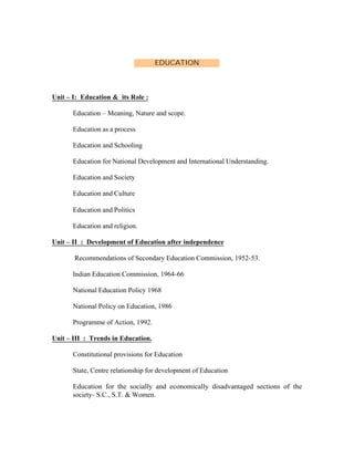EDUCATION

Unit – I: Education & its Role :
Education – Meaning, Nature and scope.
Education as a process
Education and Schooling
Education for National Development and International Understanding.
Education and Society
Education and Culture
Education and Politics
Education and religion.
Unit – II : Development of Education after independence
Recommendations of Secondary Education Commission, 1952-53.
Indian Education Commission, 1964-66
National Education Policy 1968
National Policy on Education, 1986
Programme of Action, 1992.
Unit – III : Trends in Education.
Constitutional provisions for Education
State, Centre relationship for development of Education
Education for the socially and economically disadvantaged sections of the
society- S.C., S.T. & Women.

 