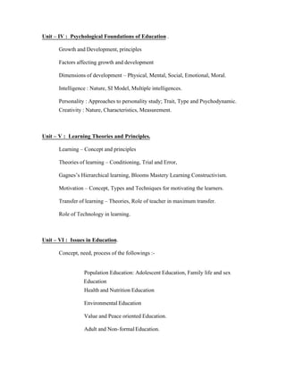 Unit – IV : Psychological Foundations of Education .
Growth and Development, principles
Factors affecting growth and development
Dimensions of development – Physical, Mental, Social, Emotional, Moral.
Intelligence : Nature, SI Model, Multiple intelligences.
Personality : Approaches to personality study; Trait, Type and Psychodynamic.
Creativity : Nature, Characteristics, Measurement.

Unit – V : Learning Theories and Principles.
Learning – Concept and principles
Theories of learning – Conditioning, Trial and Error,
Gagnes’s Hierarchical learning, Blooms Mastery Learning Constructivism.
Motivation – Concept, Types and Techniques for motivating the learners.
Transfer of learning – Theories, Role of teacher in maximum transfer.
Role of Technology in learning.

Unit – VI : Issues in Education.
Concept, need, process of the followings :-

Population Education: Adolescent Education, Family life and sex
Education
Health and Nutrition Education
Environmental Education
Value and Peace oriented Education.
Adult and Non- formal Education.

 