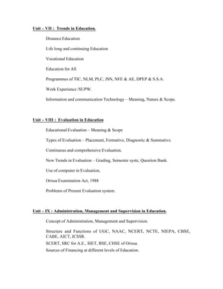 Unit – VII : Trends in Education.
Distance Education
Life long and continuing Education
Vocational Education
Education for All
Programmes of TIC, NLM, PLC, JSN, NFE & AE, DPEP & S.S.A.
Work Experience /SUPW.
Information and communication Technology – Meaning, Nature & Scope.

Unit – VIII : Evaluation in Education
Educational Evaluation – Meaning & Scope
Types of Evaluation – Placement, Formative, Diagnostic & Summative.
Continuous and comprehensive Evaluation.
New Trends in Evaluation – Grading, Semester syste, Question Bank.
Use of computer in Evaluation,
Orissa Examination Act, 1988
Problems of Present Evaluation system.

Unit – IX : Administration, Management and Supervision in Education.
Concept of Administration, Management and Supervision.
Structure and Functions of UGC, NAAC, NCERT, NCTE, NIEPA, CBSE,
CABE, AICT, ICSSR.
SCERT, SRC for A.E., SIET, BSE, CHSE of Orissa.
Sources of Financing at different levels of Education.

 
