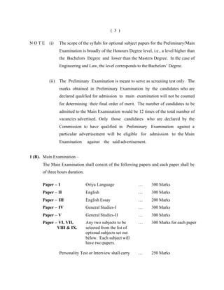 ( 3 )
NOTE

(i)

The scope of the syllabi for optional subject papers for the Preliminary/Main
Examination is broadly of the Honours Degree level, i.e., a level higher than
the Bachelors Degree and lower than the Masters Degree. In the case of
Engineering and Law, the level corresponds to the Bachelors’ Degree.

(ii)

The Preliminary Examination is meant to serve as screening test only. The
marks obtained in Preliminary Examination by the candidates who are
declared qualified for admission to main examination will not be counted
for determining their final order of merit. The number of candidates to be
admitted to the Main Examination would be 12 times of the total number of
vacancies advertised. Only those candidates who are declared by the
Commission to have qualified in Preliminary Examination against a
particular advertisement will be eligible for admission to the Main
Examination

against the said advertisement.

1 (B). Main Examination –
The Main Examination shall consist of the following papers and each paper shall be
of three hours duration.
Paper – I

Oriya Language

…

300 Marks

Paper – II

English

…

300 Marks

Paper – III

English Essay

…

200 Marks

Paper – IV

General Studies-I

…

300 Marks

Paper – V

General Studies-II

…

300 Marks

Paper – VI, VII,
VIII & IX.

Any two subjects to be
selected from the list of
optional subjects set out
below. Each subject will
have two papers.

…

300 Marks for each paper

Personality Test or Interview shall carry

…

250 Marks

 