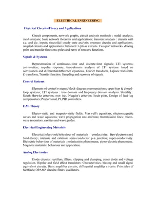 ELECTRICAL ENGINEERING
Electrical Circuits-Theory and Applications
Circuit components, network graphs, circuit analysis methods : nodal analysis,
mesh analysis; basic network theorems and applications; transient analysis : circuits with
a.c. and d.c. inputs; sinusoidal steady state analysis; resonant circuits and applications;
coupled circuits and applications; balanced 3-phase circuits. Two port networks, driving
point and transfer functions; poles and zeros of network functions.
Signals & Systems
Representation of continuous-time and discrete-time signals; LTI systems;
convolution; impulse response; time-domain analysis of LTI systems based on
convolution and differential/difference equations. Fourier transform, Laplace transform,
Z-transform, Transfer function. Sampling and recovery of signals.
Control Systems
Elements of control systems; block-diagram representations; open-loop & closedloop systems; LTI systems : time domain and frequency domain analysis. Stability :
Routh Hurwitz criterion, root- loci, Nyquist's criterion. Bode-plots, Design of lead- lag
compensators; Proportional, PI, PID controllers.
E.M. Theory
Electro-static and magneto-static fields; Maxwell's equations; electromagnetic
waves and wave equations; wave propagation and antennas; transmission lines; microwave resonators, cavities and wave guides.
Electrical Engineering Materials
Electrical/electronic behaviour of materials : conductivity; free-electrons and
band-theory; intrinsic and extrinsic semi-conductor, p- n junction; super-conductivity.
Dielectric behaviour of materials : polarization phenomena; piezo-electric phenomena.
Magnetic materials: behaviour and application.
Analog Electronics
Diode circuits: rectifiers, filters, clipping and clamping, zener diode and voltage
regulation. Bipolar and field effect transistors: Characteristics, biasing and small signal
equivalent circuits. Basic amplifier circuits; differential amplifier circuits. Principles of
feedback; OPAMP circuits; filters; oscillators.

 