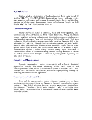 Digital Electronics
Boolean algebra; minimisation of Boolean function; logic gates, digital IC
families (DTL, TTL, ECL, MOS, CMOS). Combinational circuits : arithmetic circuits,
code converters, multiplexers and decoder's. Sequential circuits : latches and flip- flops,
counters and shift-registers. Comparators, timers, multivibrators. Sample and hold
circuits; ADCs and DACs. Semiconductor memories.
Communication Systems
Fourier analysis of signals : amplitude, phase and power spectrum, autocorrelation and cross-correlation and their Fourier transforms. Analog modulation
systems : amplitude and angle modulation and demodulation systems, spectral analysis;
superheterodyne receivers. Pulse code modulation (PCM), differential PCM, delta
modulation. Digital modulation schemes : amplitude, phase and frequency shift keying
schemes (ASK, PSK, FSK). Multiplexing : time-division, frequency-division. Additive
Gaussian noise : characterization using correlation, probability density function, power
spectral density, Signal-to- noise ratio calculations for AM and FM. Elements of digital
communication systems : source coding, channel coding; digital modulation &
demodulation. Elements of Information theory, channel capacity. Elements of satellite
and mobile communication; principles of television engineering; radar engineering and
radio aids to navigation.
Computers and Microprocessors
Computer organization : number representation and arithmetic, functional
organization, machine instructions, addressing modes, ALU, hardwired and
microprogrammed control, memory organization. Elements of microprocessors : 8-bit
microprocessors -architecture, instruction set, assembly level programming, memory, I/O
interfacing, microcontrollers and applications.
Measurement and Instrumentation
Error analysis; measurement of current voltage, power, energy, power-factor,
resistance, inductance, capacitance and frequency. Electronic measuring instruments:
multimeter, CRO, digital voltmeter, frequency counter, Q- meter, spectrum-analyser,
distortion- meter. Transducers: thermocouple, thermistor, LVDT, strain- guages, piezoelectric crystal. Use of transducers in measurement of non-electrical quantities. Dataacquisition systems.

 