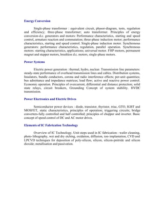 Energy Conversion
Single-phase transformer : equivalent circuit, phasor-diagram, tests, regulation
and efficiency; three-phase transformer; auto transformer. Principles of energy
conversion-d.c. generators and motors: Performance characteristics, starting and speed
control, armature reaction and commutation; three-phase induction motor; performance
characteristics, starting and speed control. Single-phase induction motor. Synchronous
generators: performance characteristics, regulation, parallel operation. Synchronous
motors: starting characteristics, applications; universal motor. FHP motors, permanent
magnet and stepper motors, brushless d.c. motors, single-phase motors.
Power Systems
Electric power generation : thermal, hydro, nuclear. Transmission line parameters:
steady-state performance of overhead transmission lines and cables. Distribution systems,
Insulators, bundle conductors, corona and radio interference effects; per-unit quantities;
bus admittance and impedance matrices; load flow; active and reactive power control.
Economic operation. Principles of overcurrent, differential and distance protection; solid
state relays, circuit breakers, Grounding Concept of system stability. HVDC
transmission.
Power Electronics and Electric Drives
Semiconductor power devices : diode, transistor, thyristor, triac, GTO, IGBT and
MOSFET, static characteristics, principles of operation; triggering circuits; bridge
converters-fully controlled and half controlled; principles of chopper and inverter. Basic
concept of speed control of DC and AC motor drives.
Elements of IC Fabrication Technology
Overview of IC Technology. Unit steps used in IC fabrication : wafer cleaning,
photo- lithography, wet and dry etching, oxidation, diffusion, ion- implantation, CVD and
LPCVD techniques for deposition of poly-silicon, silicon, silicon-pnitride and silicon
dioxide; metallisation and passivation.

 