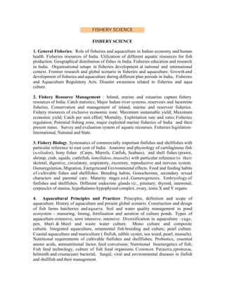 FISHERY SCIENCE
FISHERY SCIENCE
1. General Fisheries: Role of fisheries and aquaculture in Indian economy and human
health. Fisheries resources of India. Utilization of different aquatic resources for fish
production. Geographical distribution of fishes in India. Fisheries education and research
in India. Organisational setups in fisheries development at national and international
context. Frontier research and global scenario in fisheries and aquaculture. Growth and
development of fisheries and aquaculture during different plan periods in India; Fisheries
and Aquaculture Regulatory Acts. Disaster awareness related to fisheries and aqua
culture.
2. Fishery Resource Management : Inland, marine and estuarine capture fishery
resources of India. Catch statistics; Major Indian river systems, reservoirs and lacustrine
fisheries. Conservation and management of inland, marine and reservoir fisheries.
Fishery resources of exclusive economic zone. Maximum sustainable yield; Maximum
economic yield; Catch per unit effort; Mortality, Exploitation rate and ratio; Fisheries
regulation; Potential fishing zone, major exploited marine fisheries of India and their
present status. Survey and evaluation system of aquatic recourses. Fisheries legislationInternational, National and State.
3. Fishery Biology. Systematics of commercially important finfishes and shellfishes with
particular reference to east cost of India. Anatomy and physiology of cartilaginous fish
(scoliodon), bony fishes (Carps, Murrels, Catfish, Seabass), and shell fishes (prawn,
shrimp, crab, squids, cuttlefish, lamellidens, mussels) with particular reference t o their
skeletal, digestive, circulatory, respiratory, excretory, reproductive and nervous system.
Osmoregulation, Migration, Energeticand Environmental effects. Food and feeding habits
of cultivable fishes and shellfishes. Breeding habits, Gonochorism, secondary sexual
characters and parental care. Maturity stages a n d , Gametogenesis. Embryology of
finfishes and shellfishes. Different endocrine glands viz., pituitary, thyroid, interrenal,
corpuscles of stanius, hypothalamo-hypophysial complex, ovary, testis X and Y organs.
4. Aquacultural Principles and Practices: Principles, definition and scope of
aquaculture. History of aquaculture and present global scenario. Construction and design
of fish farms hatcheries and aquaria. Soil and water quality management in pond
ecosystem - manuring, liming, fertilisation and aeration of culture ponds. Types of
aquaculture-extensive, semi intensive, intensive. Diversification in aquaculture – cage,
pen, bheri & bheel and waste water culture. Mono culture and composite
culturte. Integrated aquaculture, ornamental fish breeding and culture, pearl culture.
Coastal aquaculture and mariculture ( finfish, edible oyster, sea weed, pearl, mussels).
Nutritional requirements of cultivable finfishes and shellfishes; Probiotics, essential
amino acids, antinutritional factor, feed conversion; Nutritional bioenergetics of fish;
Fish feed technology, culture of fish food organisms. Common Parasitic,(protozoa,
helminth and crustacean) bacterial, fungal, viral and environmental diseases in finfish
and shellfish and their management.

 