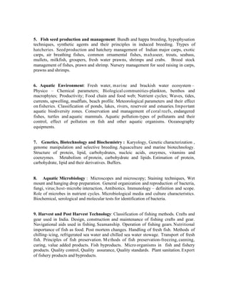 5. Fish seed production and management: Bundh and happa breeding, hypophysation
techniques, synthetic agents and their principles in induced breeding. Ttypes of
hatcheries. Seed production and hatchery management of Indian major carps, exotic
carps, air breathing fishes, common ornamental fishes, mahaseer, trouts, seabass,
mullets, milkfish, groupers, fresh water prawns, shrimps and crabs. Brood stock
management of fishes, prawn and shrimp. Nursery management for seed raising in carps,
prawns and shrimps.

6. Aquatic Environment: Fresh water, marine and brackish water ecosystem –
Physico – Chemical parameters; Biological communities-plankton, benthos and
macrophytes; Productivity; Food chain and food web; Nutrient cycles; Waves, tides,
currents, upwelling, mudflats, beach profile. Meteorological parameters and their effect
on fisheries. Classification of ponds, lakes, rivers, reservoir and estuaries. Important
aquatic biodiversity zones. Conservation and management of coral reefs, endangered
fishes, turtles and aquatic mammals. Aquatic pollution-types of pollutants and their
control, effect of pollution on fish and other aquatic organisms. Oceanography
equipments.

7. Genetics, Biotechnology and Biochemistry : Karyology, Genetic characterization ,
genome manipulation and selective breeding. Aquaculture and marine biotechnology.
Structure of protein, lipid, carbohydrates, nucleic acids, enzymes, vitamins and
coenzymes. Metabolism of protein, carbohydrate and lipids. Estimation of protein,
carbohydrate, lipid and their derivatives. Buffers.

8. Aquatic Microbiology : Microscopes and microscopy; Staining techniques, Wet
mount and hanging drop preparation. General organization and reproduction of bacteria,
fungi, virus; host- microbe interaction, Antibiotics. Immunology – definition and scope.
Role of microbes in nutrient cycles. Microbiological media and culture characteristics.
Biochemical, serological and molecular tests for identification of bacteria.

9. Harvest and Post Harvest Technology: Classification of fishing methods. Crafts and
gear used in India. Design, construction and maintenance of fishing crafts and gear.
Navigational aids used in fishing. Seamanship. Operation of fishing gears. Nutritional
importance of fish as food. Post mortem changes. Handling of fresh fish. Methods of
chilling- icing, refrigerated sea water and chilled sea water stowage. Transport of fresh
fish. Principles of fish preservation. M e thods of fish preservation-freezing, canning,
curing, value added products. Fish byproducts. Micro organisms in fish and fishery
products. Quality control, Quality assurance, Quality standards. Plant sanitation. Export
of fishery products and byproducts.

 
