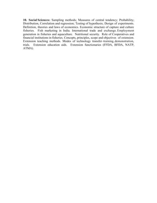 10. Social Sciences: Sampling methods; Measures of central tendency; Probability;
Distribution, Correlation and regression; Testing of hypothesis; Design of experiments.
Definition, theories and laws of economics. Economic structure of capture and culture
fisheries. Fish marketing in India. International trade and exchange. Employment
generation in fisheries and aquaculture. Nutritional security. Role of Cooperatives and
financial institutions in fisheries. Concepts, principles, scope and objectives of extension.
Extension teaching methods. Modes of technology transfer–training, demonstration,
trials. Extension education aids. Extension functionaries (FFDA, BFDA, NATP,
ATMA).

 