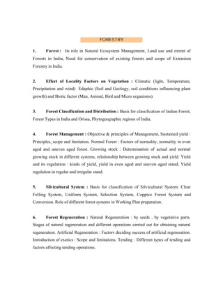 FORESTRY
1.

Forest : Its role in Natural Ecosystem Management, Land use and extent of

Forests in India, Need for conservation of existing forests and scope of Extension
Forestry in India.

2.

Effect of Locality Factors on Vegetation : Climatic (light, Temperature,

Precipitation and wind) Edaphic (Soil and Geology, soil conditions influencing plant
growth) and Biotic factor (Man, Animal, Bird and Micro organisms).

3.

Forest Classification and Distribution : Basis for classification of Indian Forest,

Forest Types in India and Orissa, Phytogeographic regions of India.

4.

Forest Management : Objective & principles of Management, Sustained yield :

Principles, scope and limitation. Normal Forest : Factors of normality, normality in even
aged and uneven aged forest. Growing stock : Determination of actual and normal
growing stock in different systems, relationship between growing stock and yield. Yield
and its regulation : kinds of yield, yield in even aged and uneven aged stand, Yield
regulation in regular and irregular stand.

5.

Silvicultural System : Basis for classification of Silvicultural System. Clear

Felling System, Uniform System, Selection System, Coppice Forest System and
Conversion. Role of different forest systems in Working Plan preparation.

6.

Forest Regeneration : Natural Regeneration : by seeds , by vegetative parts.

Stages of natural regeneration and different operations carried out for obtaining natural
regeneration. Artificial Regeneration : Factors deciding success of artificial regeneration.
Introduction of exotics : Scope and limitations. Tending : Different types of tending and
factors affecting tending operations.

 