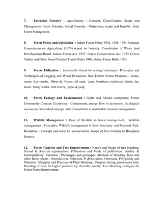 7.

Extension Forestry : Agroforestry : Concept, Classification, Scope and

Management. Farm Forestry, Social Forestry : Objectives, scope and benefits. Joint
Forest Management.

8.

Forest Policy and legisilation : Indian Forest Policy 1952, 1988, 1994. National

Commission on Agriculture (1976) report on Forestry. Constitution of Waste land
Development Board. Indian Forest Act. 1927, Forest Conservation Act. 1972, Orissa
Timber and Other Forest Produce Transit Rules 1980, Orissa Forest Rules 1980.

9.

Forest Utilization : Sustainable forest harvesting techniques. Principles and

Techniques of Logging and Wood Extraction. Non-Timber Forest Produces : Gums,
resins, dye tannin, fibres & flosses, oil seed, cane, bamboos, medicinal plants, lac,
tasser, honey Katha , bidi leaves, paper & pulp.

10.

Forest Ecology and Environment : Biotic and Abiotic component, Forest

Community Concept. Ecosystem : Components, energy flow in ecosystem. Ecological
succession. Watershed concept : role of wood lots in sustainable resource management.

11.

Wildlife Management : Role of Wildlife in forest management,

Wildlife

management : Principles, Wildlife management in Zoo, Sanctuary and National Park.
Biosphere : Concept and need for conservation. Scope of Eco tourism in Biosphere
Reserve.

12.
Forest Genetics and Tree Improvement : Nature and Scope of tree breeding,
Sexual & Asexual reproduction. Pollination and Mode of pollination, sterility &
Incompatibility. Variation : Phenotypes and genotypes. Methods of Breeding Trees and
other forest plants : Introduction, Selection, Hybridization, Heterosis, Polyploidy and
Mutation. Principles and Practices of Plant Breeding : Progeny testing, provenance trial.
Breeding of trees for higher productivity, desirable quality. Tree Breeding strategies for
Forest Plants Improvement.

 