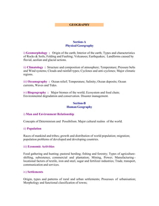 GEOGRAPHY

Section-A
Physical Georgraphy
i) Geomorphology : Origin of the earth; Interior of the earth; Types and characteristics
of Rocks & Soils; Folding and Faulting; Volcanoes; Earthquakes; Landforms caused by
fluvial, aeolian and glacial actions.
ii) Climatology : Structure and composition of atmosphere; Temperature; Pressure belts
and Wind systems; Clouds and rainfall types; Cyclones and anti-cyclones; Major climatic
regions.
iii) Oceanography : Ocean relief; Temperature; Salinity; Ocean deposits; Ocean
currents, Waves and Tides.
iv) Biogeography : Major biomes of the world; Ecosystem and food chain;
Environmental degradation and conservation. Disaster management.
Section-B
Human Geography
i) Man and Environment Relationship
Concepts of Determinism and Possibilism. Major cultural realms of the world.
ii) Population
Races of mankind and tribes; growth and distribution of world population; migration;
population problems of developed and developing countries.
iii) Economic Activities
Food gathering and hunting; pastoral herding; fishing and forestry; Types of agricultureshifting, subsistence, commercial and plantation; Mining, Power; Manufacturing locational factors of textile, iron and steel, sugar and fertilizer industries; Trade, transport,
communication and services.
iv) Settlements
Origin, types and patterns of rural and urban settlements; Processes of urbanisation;
Morphology and functional classification of towns;

 