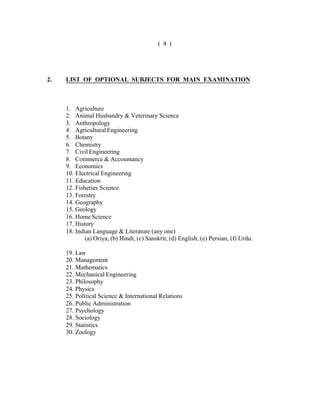 ( 4 )

2.

LIST OF OPTIONAL SUBJECTS FOR MAIN EXAMINATION

1. Agriculture
2. Animal Husbandry & Veterinary Science
3. Anthropology
4. Agricultural Engineering
5. Botany
6. Chemistry
7. Civil Engineering
8. Commerce & Accountancy
9. Economics
10. Electrical Engineering
11. Education
12. Fisheries Science
13. Forestry
14. Geography
15. Geology
16. Home Science
17. History
18. Indian Language & Literature (any one)
(a) Oriya, (b) Hindi, (c) Sanskrit, (d) English, (e) Persian, (f) Urdu.
19. Law
20. Management
21. Mathematics
22. Mechanical Engineering
23. Philosophy
24. Physics
25. Political Science & International Relations
26. Public Administration
27. Psychology
28. Sociology
29. Statistics
30. Zoology

 