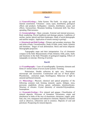 GEOLOGY
Part-I
(a) General Geology : Solar System. The Earth : its origin, age and
internal constitution. Volcanoes - cause, types, distribution, geological
effects and products. Earthquakes - intensity, distribution, causes and
effects. Geosynclines. Mountain building. Continental drift. Sea floor
spreading. Plate tectonics.
(b) Geomorphology : Basic concepts. External and internal processes.
Rock weathering. Fluvial landforms and drainage patterns. Landforms of
aeolian, marine, glacial and Karst landscapes. Study of aerial photographs
and satellite imagery. Application of remote sensing in geology.
(c) Structural and field Geology : Primary and secondary structures. Dip
and strike of beds. Unconformities. Study of folds, joints, faults, foliation
and lineations. Stages of rock deformation. Stress and strain ellipsoid.
Stereographic projection.
Topographic maps and their interpretation. Use of clinometer
compass in the field. Measurements of bed, foliation, folds, joints, faults
and lineations in the field. Principles of geological mapping. Effects of
topography on outcrops. Drawing of sections.
Part-II
(a) Crystallography : Laws of crystallography. Symmetry elements and
forms of normal classes of seven crystal systems. Twinning.
Polarisation, Double refraction & optic axis. Petrological
microscope and accessories. Construction and use of Nicol prism.
Pleochroism, extinction angle, birefringence. Behaviour of light in
uniaxial and biaxial minerals.
(b) Mineralogy : Physical, chemical and optical properties of the
following common rock forming minerals: quartz, feldspar, mica,
pyroxene, amphibole, olivine, garnet, carbonates, aluminosilicates.
Structure of silicates. Crystal chemistry of minerals-Polymorphism,
Isomorphism.
(c) Economic Geology : O re mineral and gangue. Classification of
mineral deposits. Processes of formation. Occurrence, origin and
distribution in India of the ores of aluminium, chromium, copper, gold,
lead, zinc, iron, manganese and radioactive elements. Deposits of minerals
used as abrasives, refractories and in ceramics. Deposits of coal and
petroleum. Prospecting for mineral deposits.

 