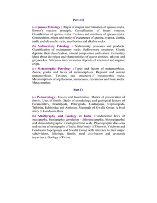 Part -III
(a) Igneous Petrology : Origin of magma and formation of igneous rocks.
Bowen's reaction principle. Crystallisation of binary systems.
Classification of igneous rocks. Textures and structures of igneous rocks.
Composition, origin and mode of occurrence of granite, syenite, diorite,
mafic and ultramafic rocks, anorthosites and alkaline rocks.
(b) Sedimentary Petrology : Sedimentary processes and products.
Classification of sedimentary rocks. Sedimentary structures. Clastic
deposits- their classification, mineral composition and texture. Elementary
ideas about the origin and characteristics of quartz arenites, arkoses and
graywackes. Siliceous and calcareous deposits of chemical and organic
origin.
(c) Metamorphic Petrology : Types and factors of metamorphism.
Zones, grades and facies of metamorphism. Regional and contact
metamorphism. Textures and structures of metamorphic rocks.
Metamorphism of argillaceous, arenaceous, calcareous and basic rocks.
Metasomatism.
Part-IV
(a) Paleontology : Fossils and fossilization. Modes of preservation of
fossils. Uses of fossils. Study of morphology and geological history of
Foraminifers, Brachipoda, Pelecypoda, Gastropoda, Cephalopoda,
Trilobita, Echinoidea and Anthozoa. Mammals of Siwalik Group. A brief
study of Gondwana flora.
(b) Stratigraphy and Geology of India : Fundamental laws of
stratigraphy. Stratigraphic correlation - lithostratigraphic, biostratigraphic
and chronostratigraphic. Geological time scale. Physiographic divisions
and outline of stratigraphy of India. Brief study of Dharwar, Vindhyan and
Gondwana Supergroups and Siwalik Group with reference to their major
subdivisions, lithology, fossils, areal distribution and economic
importance. Geology of Orissa.

 