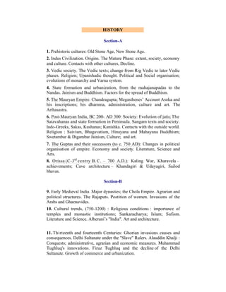 HISTORY
Section-A
1. Prehistoric cultures: Old Stone Age, New Stone Age.
2. Indus Civilization. Origins. The Mature Phase: extent, society, economy
and culture. Contacts with other cultures, Decline.
3. Vedic society. The Vedic texts; change from Rig Vedic to later Vedic
phases. Religion; Upanishadic thought. Political and Social organisation;
evolutions of monarchy and Varna system.
4. State formation and urbanization, from the mahajanapadas to the
Nandas. Jainism and Buddhism. Factors for the spread of Buddhism.
5. The Mauryan Empire: Chandragupta; Megasthenes’ Account Asoka and
his inscriptions; his dhamma, administration, culture and art. The
Arthasastra.
6. Post-Mauryan India, BC 200- AD 300: Society: Evolution of jatis; The
Satavahanas and state formation in Peninsula. Sangam texts and society.
Indo-Greeks, Sakas, Kushanas; Kanishka. Contacts with the outside world.
Religion : Saivism, Bhagavatism, Hinayana and Mahayana Buddhism;
Swetambar & Digambar Jainism, Culture; and art.
7. The Guptas and their successors (to c. 750 AD): Changes in political
organisation of empire. Economy and society. Literature, Science and
Arts.
8. Orissa (C-3rd centry B.C. – 700 A.D.): Kaling War, Kharavela –
achievements; Cave architecture – Khandagiri & Udayagiri, Sailod
bhavas.
Section-B
9. Early Medieval India. Major dynasties; the Chola Empire. Agrarian and
political structures. The Rajaputs. Postition of women. Invasions of the
Arabs and Ghaznavides.
10. Cultural trends, (750-1200) : Religious conditions : importance of
temples and monastic institutions; Sankaracharya; Islam; Sufism.
Literature and Science. Alberuni’s "India". Art and architecture.
11. Thirteenth and fourteenth Centuries: Ghorian invasions causes and
consequences. Delhi Sultanate under the "Slave" Rulers. Alauddin Khalji :
Conquests; administrative, agrarian and economic measures. Muhammad
Tughluq's innovations. Firuz Tughluq and the decline of the Delhi
Sultanate. Growth of commerce and urbanization.

 