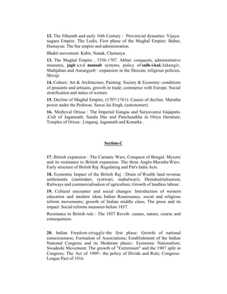 12. The fifteenth and early 16th Century : Provinicial dynasties: Vijayanagara Empire. The Lodis, First phase of the Mughal Empire: Babur,
Humayun. The Sur empire and administration.
Bhakti movement: Kabir, Nanak, Chaitanya.
13. The Mughal Empire , 1556-1707. Akbar: conquests, administrative
measures, jagir a n d mansab systems; policy of sulh-i-kul. Jahangir,
Shahjahan and Aurangzeb : expansion in the Deccan; religious policies.
Shivaji.
14. Culture: Art & Architecture, Painting. Society & Economy: conditions
of peasants and artisans, growth in trade; commerce with Europe. Social
stratification and status of women.
15. Decline of Mughal Empire, (1707-1761): Causes of decline. Maratha
power under the Peshwas. Sawai Jai Singh, (astronomer).
16. Medieval Orissa : The Imperial Gangas and Suryavamsi Gajapatis
;Cult of Jagannath; Sarala Das and Panchasakha in Oriya literature,
Temples of Orissa : Lingaraj, Jagannath and Konarka .

Section-C
17. British expansion : The Carnatic Wars, Conquest of Bengal. Mysore
and its resistance to British expansion: The three Anglo-Maratha Wars.
Early structure of British Raj: Regulating and Pitt's India Acts.
18. Economic Impact of the British Raj : Drain of Wealth land revenue
settlements (zamindari, ryotwari, mahalwari); Deindustrialisation;
Railways and commercialisation of agriculture; Growth of landless labour.
19. Cultural encounter and social changes: Introduction of western
education and modern ideas. Indian Renaissance, social and religious
reform movements; growth of Indian middle class; The press and its
impact: Social reforms measures before 1857.
Resistance to British rule : The 1857 Revolt- causes, nature, course and
consequences.
20. Indian Freedom struggle-the first phase: Growth of national
consciousness; Formation of Associations; Establishment of the Indian
National Congress and its Moderate phase;- Economic Nationalism;
Swadeshi Movement; The growth of "Extremism" and the 1907 split in
Congress; The Act of 1909 - the policy of Divide and Rule; CongressLeague Pact of 1916.

 