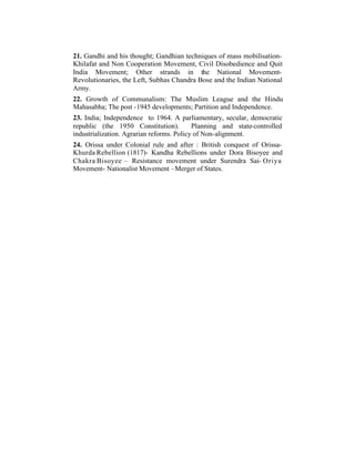 21. Gandhi and his thought; Gandhian techniques of mass mobilisationKhilafat and Non Cooperation Movement, Civil Disobedience and Quit
India Movement; Other strands in the National MovementRevolutionaries, the Left, Subhas Chandra Bose and the Indian National
Army.
22. Growth of Communalism: The Muslim League and the Hindu
Mahasabha; The post -1945 developments; Partition and Independence.
23. India; Independence to 1964. A parliamentary, secular, democratic
republic (the 1950 Constitution).
Planning and state-controlled
industrialization. Agrarian reforms. Policy of Non-alignment.
24. Orissa under Colonial rule and after : British conquest of OrissaKhurda Rebellion (1817)- Kandha Rebellions under Dora Bisoyee and
Chakra Bisoyee – Resistance movement under Surendra Sai- Oriya
Movement- Nationalist Movement –Merger of States.

 