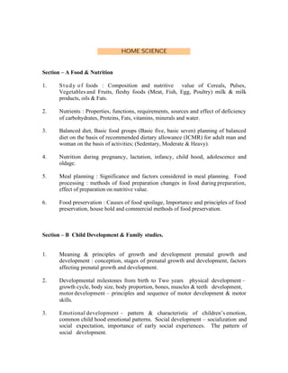 HOME SCIENCE

Section – A Food & Nutrition
1.

S t u d y o f foods : Composition and nutritive value of Cereals, Pulses,
Vegetables and Fruits, fleshy foods (Meat, Fish, Egg, Poultry) milk & milk
products, oils & Fats.

2.

Nutrients : Properties, functions, requirements, sources and effect of deficiency
of carbohydrates, Proteins, Fats, vitamins, minerals and water.

3.

Balanced diet, Basic food groups (Basic five, basic seven) planning of balanced
diet on the basis of recommended dietary allowance (ICMR) for adult man and
woman on the basis of activities; (Sedentary, Moderate & Heavy).

4.

Nutrition during pregnancy, lactation, infancy, child hood, adolescence and
oldage.

5.

Meal planning : Significance and factors considered in meal planning. Food
processing : methods of food preparation changes in food during preparation,
effect of preparation on nutritive value.

6.

Food preservation : Causes of food spoilage, Importance and principles of food
preservation, house hold and commercial methods of food preservation.

Section – B Child Development & Family studies.

1.

Meaning & principles of growth and development prenatal growth and
development : conception, stages of prenatal growth and development, factors
affecting prenatal growth and development.

2.

Developmental milestones from birth to Two years physical development –
growth cycle, body size, body proportion, bones, muscles & teeth development,
motor development – principles and sequence of motor development & motor
skills.

3.

Emotional development – pattern & characteristic of children’s emotion,
common child hood emotional patterns. Social development – socialization and
social expectation, importance of early social experiences. The pattern of
social development.

 