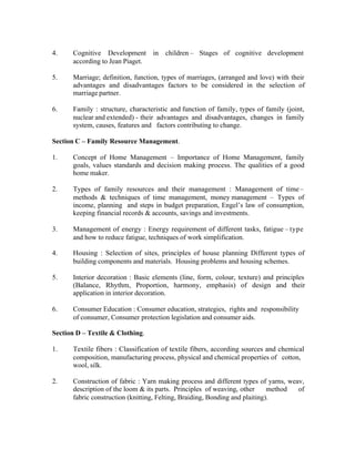 4.

Cognitive Development in children – Stages of cognitive development
according to Jean Piaget.

5.

Marriage; definition, function, types of marriages, (arranged and love) with their
advantages and disadvantages factors to be considered in the selection of
marriage partner.

6.

Family : structure, characteristic and function of family, types of family (joint,
nuclear and extended) - their advantages and disadvantages, changes in family
system, causes, features and factors contributing to change.

Section C – Family Resource Management.
1.

Concept of Home Management – Importance of Home Management, family
goals, values standards and decision making process. The qualities of a good
home maker.

2.

Types of family resources and their management : Management of time –
methods & techniques of time management, money management – Types of
income, planning and steps in budget preparation, Engel’s law of consumption,
keeping financial records & accounts, savings and investments.

3.

Management of energy : Energy requirement of different tasks, fatigue – type
and how to reduce fatigue, techniques of work simplification.

4.

Housing : Selection of sites, principles of house planning Different types of
building components and materials. Housing problems and housing schemes.

5.

Interior decoration : Basic elements (line, form, colour, texture) and principles
(Balance, Rhythm, Proportion, harmony, emphasis) of design and their
application in interior decoration.

6.

Consumer Education : Consumer education, strategies, rights and responsibility
of consumer, Consumer protection legislation and consumer aids.

Section D – Textile & Clothing.
1.

Textile fibers : Classification of textile fibers, according sources and chemical
composition, manufacturing process, physical and chemical properties of cotton,
wool, silk.

2.

Construction of fabric : Yarn making process and different types of yarns, weav,
description of the loom & its parts. Principles of weaving, other
method
of
fabric construction (knitting, Felting, Braiding, Bonding and plaiting).

 