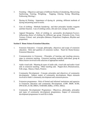 3.

Finishing : Objectives and types of different finishes (Calendering, Mercerizing
Sanforizing, Tetering, Weighting, Napping, Glazing Sizing, Bleaching,
Embossing, Moiring,).

4.

Dyeing & Printing : Importance of dyeing & printing, different methods of
dyeing and printing used in textile.

5.

Care of clothing : Methods laundering and their principles laundry reagents
and their function. Care of clothing-cotton, silk and wool, storage of clothes.

6.

Apparel Designing : Role of clothing in personality development. Factors
influencing choice of clothing for different age group. Elements (Line, Form
Texture, Colour) and principles (Balance, Proportion, Emphasis, Rhythm and
proportion).

Section E Home Science Extension Education.
1.

Extension Education : Concept, philosophy, objectives and scope of extension
education. Role and qualities of extension worker. Need for Home-Science
Extension Education.

2.

Communication in Extension : Principles of learning and teaching process,
steps in extension teaching. Extension teaching methods (individual, group &
Mass) factors involved in the selection of appropriate method.

3.

Audio-visual aids : Meaning & types of audio aids, visual aids and audio-visual
aids in extension teaching. Other teaching aids. Puppet show, Dramatization,
Folk songs, Dances, Charts, Posters).

4.

Community Development : Concept, principles and objectives of community
development. Subject matter of community development, Major elements
involved in India’s community development and extension process.

5.

Extension programmes : Role of formal and informal institutions and agencies
in Extension education and community Development. (CDP, IRDP, ICDS,
DWACRA, ICAR, DRDA, NABARD, KBKs, ATMA, SHGs).

6.

Community Developmental Programmes : Objectives, philosophy, principles
and types of community development programmes, Impact of community
development programmes in rural life in India.

 