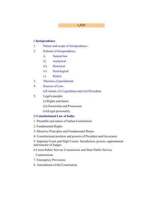 LAW

I Jurisprudence
1.

Nature and scope of Jurisprudence.

2.

Schools of Jurisprudence:
i)

Natural law

ii)

Analytical

iii)

Historical

iv)

Sociological

v)

Realist.

3.

Theories of punishment.

4.

Sources of Law:
(i)Custom, (ii) Legislation and (iii) Precedent.

5.

Legal concepts:
(i) Rights and duties
(ii) Ownership and Possession
(iii)Legal personality.

II Constitutional Law of India
1. Preamble and nature of Indian Constitution
2. Fundamental Rights
3. Directive Principles and Fundamental Duties
4. Constitutional position and powers of President and Governors
5. Supreme Court and High Courts: Jurisdiction, powers, appointment
and transfer of Judges
6.Union Public Service Commission and State Public Service
Commissions
7. Emergency Provisions
8. Amendment of the Constitution

 