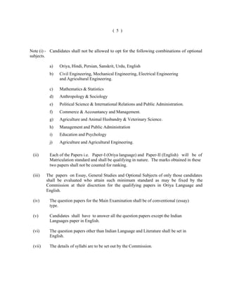 ( 5 )

Note (i) - Candidates shall not be allowed to opt for the following combinations of optional
subjects.
a)

Oriya, Hindi, Persian, Sanskrit, Urdu, English

b)

Civil Engineering, Mechanical Engineering, Electrical Engineering
and Agricultural Engineering.

c)

Mathematics & Statistics

d)

Anthropology & Sociology

e)

Political Science & International Relations and Public Administration.

f)

Commerce & Accountancy and Management.

g)

Agriculture and Animal Husbandry & Veterinary Science.

h)

Management and Public Administration

i)

Education and Psychology

j)

Agriculture and Agricultural Engineering.

(ii)

Each of the Papers i.e. Paper-I (Oriya language) and Paper-II (English) will be of
Matriculation standard and shall be qualifying in nature. The marks obtained in these
two papers shall not be counted for ranking.

(iii)

The papers on Essay, General Studies and Optional Subjects of only those candidates
shall be evaluated who attain such minimum standard as may be fixed by the
Commission at their discretion for the qualifying papers in Oriya Language and
English.

(iv)

The question papers for the Main Examination shall be of conventional (essay)
type.

(v)

Candidates shall have to answer all the question papers except the Indian
Languages paper in English.

(vi)

The question papers other than Indian Language and Literature shall be set in
English.

(vii)

The details of syllabi are to be set out by the Commission.

 