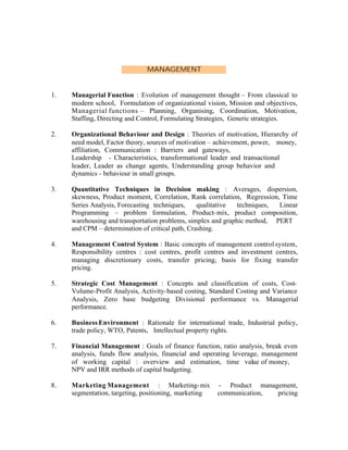MANAGEMENT

1.

Managerial Function : Evolution of management thought – From classical to
modern school, Formulation of organizational vision, Mission and objectives,
Managerial functions – Planning, Organising, Coordination, Motivation,
Staffing, Directing and Control, Formulating Strategies, Generic strategies.

2.

Organizational Behaviour and Design : Theories of motivation, Hierarchy of
need model, Factor theory, sources of motivation – achievement, power, money,
affiliation, Communication : Barriers and gateways,
Leadership - Characteristics, transformational leader and transactional
leader, Leader as change agents, Understanding group behavior and
dynamics - behaviour in small groups.

3.

Quantitative Techniques in Decision making : Averages, dispersion,
skewness, Product moment, Correlation, Rank correlation, Regression, Time
Series Analysis, Forecasting techniques,
qualitative
techniques,
Linear
Programming – problem formulation, Product- mix, product composition,
warehousing and transportation problems, simplex and graphic method, PERT
and CPM – determination of critical path, Crashing.

4.

Management Control System : Basic concepts of management control system,
Responsibility centres : cost centres, profit centres and investment centres,
managing discretionary costs, transfer pricing, basis for fixing transfer
pricing.

5.

Strategic Cost Management : Concepts and classification of costs, CostVolume-Profit Analysis, Activity-based costing, Standard Costing and Variance
Analysis, Zero base budgeting Divisional performance vs. Managerial
performance.

6.

Business Environment : Rationale for international trade, Industrial policy,
trade policy, WTO, Patents, Intellectual property rights.

7.

Financial Management : Goals of finance function, ratio analysis, break even
analysis, funds flow analysis, financial and operating leverage, management
of working capital : overview and estimation, time value of money,
NPV and IRR methods of capital budgeting.

8.

Marketing Management : Marketing- mix
segmentation, targeting, positioning, marketing

- Product management,
communication,
pricing

 