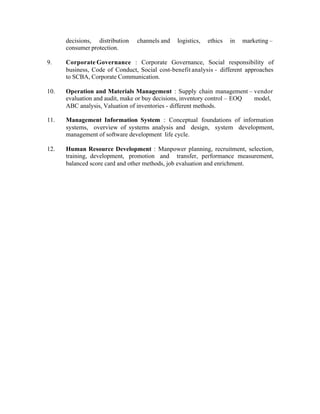 decisions, distribution
consumer protection.

channels and

logistics,

ethics

in

marketing –

9.

Corporate Governance : Corporate Governance, Social responsibility of
business, Code of Conduct, Social cost-benefit analysis - different approaches
to SCBA, Corporate Communication.

10.

Operation and Materials Management : Supply chain management – vendor
evaluation and audit, make or buy decisions, inventory control – EOQ
model,
ABC analysis, Valuation of inventories - different methods.

11.

Management Information System : Conceptual foundations of information
systems, overview of systems analysis and design, system development,
management of software development life cycle.

12.

Human Resource Development : Manpower planning, recruitment, selection,
training, development, promotion and transfer, performance measurement,
balanced score card and other methods, job evaluation and enrichment.

 
