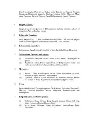 Limit, Continuity, Derivatives, Higher order derivatives, Tangent, Normal,
Increasing, Decreasing functions, Maxima, Minima, Rolle’s Theorem, Mean
value Theorems, Taylor’s Theorem, Partial Differentiation, Euler’s Theorem.

8.

Integral calculus :
Integration as reverse process of differentiation, Definite Integral, Methods of
integration, Area under plane curves.

9.

Differential Equation :
Order, Degree of O.D.E., First order Differential equation, Their solutions, Higher
order differential equation with constant coefficients, Their solutions.

10.

2-Dimensional Geometry :
Preliminaries, Straight lines, Circles, Pair of lines, Parabola, Ellipse, Hyperbola.

11.

3-Dimensional Geometry and vectors:
(i)
(ii)

12.

Mechanics :
(i)
(ii)

13.

Preliminaries, Direction cosines, Planes, Lines, Sphere, Tangent plane to
spheres.
Algebra of vectors, Linear Dependence and Independence, Scalar and
vector product of vectors, Scalar and vector triple products.

Statics : Force, Parallelogram law of Forces, Equilibrium of forces,
Moments, Couples, Friction, Centre of Mass.
Dynamics : Laws of Motion, Kinematics, D’ Alemberts principle, Motion
of a particle in Plane, Projectile, Moment of Inertia of plane bodies.

Group :
Properties of groups, Permutation group, Cyclic group, Sub- group, Lagrange’s
Theorem, Counting principles, Normal sub-groups, Homomorphism and
Isomorphism.

14.

Rings and Fields and Vector spaces :
(i)
(ii)

Definitions, Ring, Division Ring, Integral domain, Fields, Sub-ring,
Ideals, Homomorphism and Isomorphism.
Vector space, Subspace, Linear dependence, Independence, Basis,
Dimension.

 