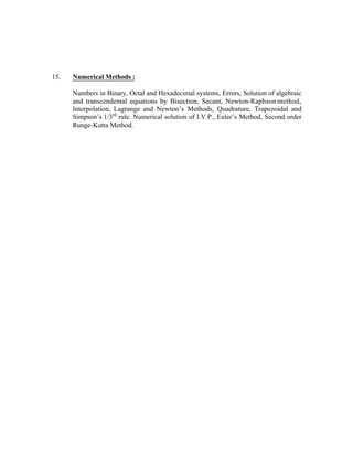 15.

Numerical Methods :
Numbers in Binary, Octal and Hexadecimal systems, Errors, Solution of algebraic
and transcendental equations by Bisection, Secant, Newton-Raphson method,
Interpolation, Lagrange and Newton’s Methods, Quadrature, Trapezoidal and
Simpson’s 1/3rd rule. Numerical solution of I.V.P., Euler’s Method, Second order
Runge-Kutta Method.

 