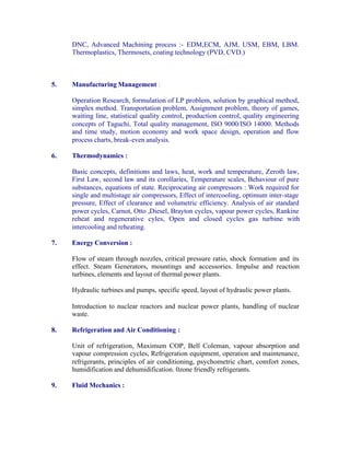 DNC, Advanced Machining process :- EDM,ECM, AJM, USM, EBM, LBM.
Thermoplastics, Thermosets, coating technology (PVD, CVD.)

5.

Manufacturing Management :
Operation Research, formulation of LP problem, solution by graphical method,
simplex method. Transportation problem, Assignment problem, theory of games,
waiting line, statistical quality control, production control, quality engineering
concepts of Taguchi, Total quality management, ISO 9000/ISO 14000. Methods
and time study, motion economy and work space design, operation and flow
process charts, break-even analysis.

6.

Thermodynamics :
Basic concepts, definitions and laws, heat, work and temperature, Zeroth law,
First Law, second law and its corollaries, Temperature scales, Behaviour of pure
substances, equations of state. Reciprocating air compressors : Work required for
single and multistage air compressors, Effect of intercooling, optimum inter-stage
pressure, Effect of clearance and volumetric efficiency. Analysis of air standard
power cycles, Carnot, Otto ,Diesel, Brayton cycles, vapour power cycles, Rankine
reheat and regenerative cyles, Open and closed cycles gas turbine with
intercooling and reheating.

7.

Energy Conversion :
Flow of steam through nozzles, critical pressure ratio, shock formation and its
effect. Steam Generators, mountings and accessories. Impulse and reaction
turbines, elements and layout of thermal power plants.
Hydraulic turbines and pumps, specific speed, layout of hydraulic power plants.
Introduction to nuclear reactors and nuclear power plants, handling of nuclear
waste.

8.

Refrigeration and Air Conditioning :
Unit of refrigeration, Maximum COP, Bell Coleman, vapour absorption and
vapour compression cycles, Refrigeration equipment, operation and maintenance,
refrigerants, principles of air conditioning, psychometric chart, comfort zones,
humidification and dehumidification. 0zone friendly refrigerants.

9.

Fluid Mechanics :

 