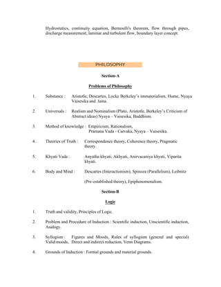 Hydrostatics, continuity equation, Bernoulli's theorem, flow through pipes,
discharge measurement, laminar and turbulent flow, boundary layer concept.

PHILOSOPHY
Section-A
Problems of Philosophy
1.

Substance :

Aristotle, Descartes, Locke Berkeley’s immaterialism, Hume, Nyaya
Vaisesika and Jaina.

2.

Universals :

Realism and Nominalism (Plato, Aristotle, Berkeley’s Criticism of
Abstract ideas) Nyaya – Vaisesika, Buddhism.

3.

Method of knowledge : Empiricism, Rationalism,
Pramana Vada - Carvaka, Nyaya – Vaisesika.

4.

Theories of Truth :

Correspondence theory, Coherence theory, Pragmatic
theory.

5.

Khyati Vada :

Anyatha khyati, Akhyati, Anirvacaniya khyati, Viparita
khyati.

6.

Body and Mind :

Descartes (Interactionism), Spinoza (Parallelism), Leibnitz
(Pre-established theory), Epiphenomenalism.
Section-B
Logic

1.

Truth and validity, Principles of Logic.

2.

Problem and Procedure of Induction : Scientific induction, Unscientific induction,
Analogy.

3.

Syllogism : Figures and Moods, Rules of syllogism (general and special)
Valid moods, Direct and indirect reduction, Venn Diagrams.

4.

Grounds of Induction : Formal grounds and material grounds.

 