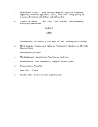 5.

Propositional calculus : Truth functions (negation, conjuction, disnjuction,
implication, alternation, equivalence, stroke), Truth table, Testing validity of
arguments, Direct truth-table, Indirect truth-table method.

6.

Algebra of classes :
Null class, Class inclusion, Class- membership,
Reduction to normal forms.
Section-C
Ethics

1.

Statement of fact and statement of value, Right and Good - Teleology and de-ontology.

2.

Moral standards : Psychological Hedonism, Utilitarianism (Bentham and J.S. Mill),
Rigorism (Kant).

3.

Problem of freedom of will.

4.

Moral Judgements : Descriptivism, Prescriptivism, Emotivism.

5.

Gandhian Ethics : Truth, Non-violence, Satyagraha, Ends and Means.

6.

Niskama Karma, Purusartha.

7.

Jaina Ethics : Triratna.

8.

Buddhist Ethics : Four Noble truths, Eight fold paths.

 