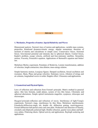 PHYSICS

1. Mechanics, Properties of matter, Special Relativity and Waves
Dimensional analysis. Newton's laws of motion and applications, variable mass systems,
projectiles. Rotational dynamics-kinetic energy, angular momentum, theorems of
moment of intertia and calculations in simple cases. Conservative forces, frictional
forces. Gravitaional potential and intensity due to spherical objects. Central forces,
Kepler's problem, escape velocity, artificial and Geo-stationary satellites. Streamline
motion, Viscosity, Poiseuille's equation. Applications of Bernoulli's equation and Stokes'
law.
Michelson Morley experiment, Postulates of Relativity, Lorentz transformation, addition
of velocities, length contraction, time dilation, mass-energy relation.
Simple harmonic motion, Lissajous figures. Damped oscillation, forced oscillation and
resonance. Beats, Phase and group velocities. Stationary waves, vibration of strings and
air columns, longitudinal waves in solids. Doppler effect. Ultrasonics and applications.

2. Geometrical and Physical Optics.
Laws of reflection and refraction from Fermat's principle. Matrix method in paraxial
optics- thin lens formula, nodal planes, system of two thin lenses. Chromatic and
spherical aberrations. Simple optical instruments- magnifier, eyepieces, telescopes and
microscopes.
Huygens' principle-reflection and refraction of waves. Interference of light-Young's
experiment, Newton's rings, interference by thin films, Michelson interferometer.
Fraunhofer diffraction-single slit, double slit, diffraction grating, resolving power.
Fresnel diffraction-half-period zones and zone plate. Production and detection of linearly,
circularly and elliptically polarised light. Double refraction, quarter-wave plates and halfwave plates. Polarizing sheets. Optical activity and applications. Rayleigh scattering and
applications.

 