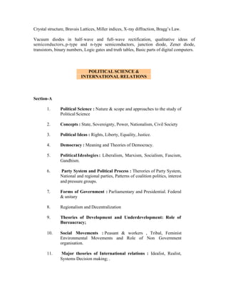Crystal structure, Bravais Lattices, Miller indices, X-ray diffraction, Bragg’s Law.
Vacuum diodes in half- wave and full- wave rectification, qualitative ideas of
semiconductors, p-type and n-type semiconductors, junction diode, Zener diode,
transistors, binary numbers, Logic gates and truth tables, Basic parts of digital computers.

POLITICAL SCIENCE &
INTERNATIONAL RELATIONS

Section-A
1.

Political Science : Nature & scope and approaches to the study of
Political Science

2.

Concepts : State, Sovereignty, Power, Nationalism, Civil Society

3.

Political Ideas : Rights, Liberty, Equality, Justice.

4.

Democracy : Meaning and Theories of Democracy.

5.

Political Ideologies : Liberalism, Marxism, Socialism, Fascism,
Gandhism.

6.

Party System and Political Process : Therories of Party System,
National and regional parties, Patterns of coalition politics, interest
and pressure groups.

7.

Forms of Government : Parliamentary and Presidential. Federal
& unitary

8.

Regionalism and Decentralization

9.

Theories of Development and Underdevelopment: Role of
Bureaucracy;

10.

Social Movements : Peasant & workers , Tribal, Feminist
Environmental Movements and Role of Non Government
organisation.

11.

Major theories of International relations : Idealist, Realist,
Systems Decision making; .

 