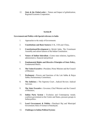 12.

State & the Global order : Nature and Impact of globalization;
Regional Economic Cooperation .

Section-B
Government and Politics with Special reference to India
1.

Approaches to the study of Governments

2.

Constitutions and Basic features: U.K., USA.and China,.

3.

Constitutional Development in British India; The Constituent
Assembly and salient features of the Indian Constitution .

4.

Nature of Indian federalism : Centre-state relations, legislative,
administrative, financial and political

5.

Fundamental Rights and Directive Principles of State Policy,
Fundamental Duties;

6.

The Union Executive : President, Prime Minister and the Council
of Ministers

7.

Parliament : Powers and functions of the Lok Sabha & Rajya
Sabha; Parliamentary Committees;

8.

The Judiciary : The Supreme Court , Judicial Review; Judicial
Activism.

9.

The State Executive : Governor, Chief Minister and the Council
of Ministers;

10.

Indian Party System : Evolution and Contemporay trends;
coalition government at the Centre and States, pressure groups in
Indian politics.

11.

Local Government & Politics : Panchayti Raj and Municipal
Government; Role of women in Panchayats.

12.

Challenges to Indian Political System:

 