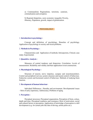 a) Communalism Regionalism, terrorism, casteism,
criminalisation and corruption.
b) Regional disparities, socio economic inequality Poverty,
Illiteracy, Population, growth, impact of globalization.

PSYCHOLOGY

1. Introduction to psychology :
Concept and definition of psychology. Branches of psychology.
Application of psychology to society and social problems.
2. Methods in Psychology :
Characteristics and Application of methods; Introspection, Clinical, case
study, Experimental.
3. Quantitive Analysis :
Measures of central tendency and dispersion. Correlation. Levels of
measurement. Reliability and validity and their application in test construction.
4. Physiological Psychology :
Structure of neuron, nerve impulses, synapse and neurotransmitters.
Central and peripheral nervous system-structure and neural control of behaviour.
Endocrine system and hormonal control of behaviour. Methods of studying brain
function.
5. Development of human behaviour :
Individual Differences : Heredity and environment. Developmental issues
– Role of early experience, Adolescence, Problems of aging.
6. Perception :
Perceptual processes; Perceptual organsiation, Perception of form, colour,
depth and time; Perceptual readiness and constancy; Role of motivation, social
and cultural factors in perception; Application of knowledge of perception to skill
development (e.g. for certain jobs like that of driving, airline pilots etc.).

 
