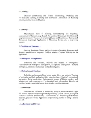 7. Learning :
Classical conditioning and operant conditioning. Modeling and
observational learning. Learning and motivation. Application of Learning
principles in behaviour modification.

8. Memory :
Physiological basis of memory, Remembering and forgetting,
Measurement of Remembering (Recall, Recognition, Relearning). Short term and
long term memory, Theories of forgetting (Decay and Interference theories and
Repressive forgetting). Application of Mnemonic devices etc, to improving
memory.
9. Cognition and Language :
Concept formation, Nature and development of thinking, Language and
thought, acquisition of language, Problem solving, Creative thinking and its
application.
10. Intelligence and Aptitude :
Definition and concepts, Theories and models of Intelligence,
Measurement of intelligence and aptitude, Exceptional intelligence, multiple
intelligence, emotional intelligence, artificial intelligence.
11. Motivation and Emotion :
Definition and concept of imprinting, needs, drives and motives; Theories
of motivation and their application (drive reduction theory, Maslow's motivational
hierarchy). Social motivation: Achievement, power, affiliation motives and
influence of early experiences. Physiological basis of emotion. Theories of
emotion (James-Lange and Cannon-Brad theories, cognitive theories).
12. Personality :
Concepts and Definition of personality. Study of personality (Trait, type
and eclectic approaches) Development of personality (Freud, Erikson, Biological
and socio-cultural determinants). Measurement of Personality (Self-report
measures, projective tests). Application of personality profiles in fitting a person
to a job.
13. Adjustment and Stress :

 