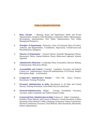 PUBLIC ADMINISTRATION

1.

Basic concepts : Meaning, Scope and Significance; Public and Private
Administration; Evolution of the Discipline; Comparative Public Administration;
Development Administration; New Public Administration; New Public
Management Perspective.

2.

Principles of Organisation : Hierarchy, Unity of Command, Span of Control,
Authority and Responsibility, Coordination, Supervision, Centralisation and
Decentralisation, Delegation.

3.

Theories of Organisation : Classical Theory, Scientific Management Theory,
Bureaucratic Theory, Human Relations Theory, Behavioural Approach, Systems
Approach.

4.

Administrative Behaviour : Leadership, Policy Formulation, Decision Making,
Communication, Motivation, Morale.

5.

Accountability and Control : Concepts; Legislative, Executive and Judicial
Control over Administration; Citizen and Administration; Civil Society, People's
Participation, Right to Information.

6.

Comparative Administrative Systems :
Recruitment, Training, Promotion.

7.

Personnel Administration in India: Recruitment to all India and Central
Services, Training, Promotion; Union Public Service Commission.

8.

Financial Administration: Budget – Concept, Formulation, Execution;
Accounts; Audit; Comptroller and Auditor General of India.

9.

Central and State Administration in India: Features of Indian Constitution;
President, Prime Minister and Council of Ministers, Central Secretariat, Cabinet
Secretariat, Prime Minister’s Office, Planning Commission, Finance Commission,
Election Commission; Governor, Chief Minister, State Secretariat, Directorate,
District Administration.

USA, UK,

France: Features,

 
