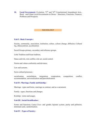10.

Local Government: Evolution; 73rd and 74th Constitutional Amendment Acts.,
Rural and Urban Local Governments in Orissa – Structures, Functions, Finances,
Problems and Prospects.

SOCIOLOGY

Unit I : Basic Concepts :
Society, community, association, institution, c ulture, culture change, diffusion, Cultural
log, ethnocentrism, acculturation.
Social Groups-primary, secondary and reference groups.
Little Tradition and Great tradition,
Status and role, role conflict, role set, social control.
Norms and values-conformity and deviance,
Law and customs.
Socio-cultural processes :
socialization, assimilation, integration, cooperation,
accommodation, universalization and parochialization.

competition,

conflict,

Unit II : Marriage, Family and Kinship :
Marriage : types and forms, marriage as contract, and as a sacrament.
Family : types, functions and changes.
Kinships : terms and usages.
Unit III : Social Stratification :
Forms and functions; Caste, Class and gender, Jajmani system, purity and pollution,
dominant caste, sanskritisation.
Unit IV : Types of Society :

 