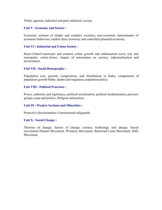 Tribal, agrarian, industrial and post- industrial, society.
Unit V : Economy and Society :
Economic systems of simple and complex societies, non-economic determinants of
economic behaviour, market (free) economy and controlled (planned) economy.
Unit VI : Industrial and Urban Society :
Rural-Urban Continuum and contrast, u rban growth and urbanization, town, city and
metropolis; urban slums; impact of automation on society; industrialisation and
environment.
Unit VII : Social Demography :
Population size, growth, composition, and distribution in India; components of
population growth-births, deaths and migration; population policy.
Unit VIII : Political Processes :
Power, authority and legitimacy; political socialisation; political modernisation, pressure
groups; caste and politics, Religion and politics.
Unit IX : Weaker Sections-and Minorities :
Protective discrimination; Constitutional safeguards.
Unit X : Social Change :
Theories of change; factors of change; science, technology and change. Social
movements-Peasant Movement, Women's Movement, Backward Caste Movement, Dalit
Movement.

 