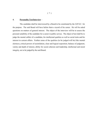 ( 7 )

4.

Personality Test/Interview –
The candidate shall be interviewed by a Board to be constituted by the O,P.S.C. for

the purpose. The said Board will have before them a record of his career. He will be asked
questions on matters of general interest. The object of the interview will be to assess the
personal suitability of the candidate for a career in public service. The object of test shall be to
judge the mental caliber of a candidate, his intellectual qualities as well as social traits and his
interest in current affairs. Further some of the qualities (to be judged will be) like mental
alertness, critical powers of assimilation, clear and logical exposition, balance of judgment,
variety and depth of interest, ability for social cohesion and leadership, intellectual and moral
integrity, are to be judged by the said Board.

 
