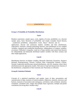 STATISTICS

Group-A: Probability & Probability Distributions
Unit-I
Random experiment, sample space, event, algebra of events, probability on a discrete
sample space, basic theorems of probability and simple examples based thereon,
conditional probability, independent events, Bayes’ theorem and its
applications, discrete and continuous random variables and their distributions,
expectation, moments, moment generating function, joint distribution of two random
variables, marginal and conditional distributions, independence of random variables,
covariance. Chebyshev's inequality, weak law of large numbers and central limit theorem
for independently and identically distributed random variables with finite variance and
their simple applications.
Unit-II
Distribution function of random variables, Bernoulli, Binomial, Geometric, Negative
binomial, Hypergeometric, Poisson, Uniform, Beta, Exponential, Gamma, Cauchy,
Normal, Lognormal and Bivariate normal distributions, real- life situations where these
distributions provide appropriate models. Derivation of mgf and characteristic function of
the distributions, computation of their moments and Pearsonian co-efficients.
Group-B: Statistical Methods
Unit-I
Concept of a statistical population and sample, types of data, presentation and
summarization of data, measures of central tendency, dispersion, moments, skewness and
kurtosis, measures of association and contingency, correlation, rank correlation, intraclass
correlation, correlation ratio, simple and multiple linear regression, multiple and partial
correlations (involving three variables only)
Unit-II

 