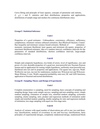 Curve- fitting and principle of least squares, concepts of parameter and statistic,
Z, c 2 , t and F- statistics and their distributions, properties and applications,
distributions of sample range and median (for continuous distributions only).

Group-C: Statistical Inference
Unit-I
Properties of a good estimator : Unbiasedness, consistency, efficiency, sufficiency,
completeness; minimum variance unbiased estimation, Rao-Blackwell theorem, CramerRao inequality and minimum variance bound estimator, Methods of
estimation :
moments, maximum likelihood, least squares and minimum chi-square; properties of
maximum likelihood estimator, idea of a random interval, confidence intervals for the
parameters of standard distributions, shortest confidence intervals, large-sample
confidence intervals.
Unit-II
Simple and composite hypotheses, two kinds of errors, level of significance, size and
power of a test, desirable properties of a good test, most powerful test, Neyman-Pearson
lemma and its application for testing simple hypothesis, uniformly most powerful test,
likelihood ratio test and its properties and applications. Chi-square test, sign test, WaldWolfowitz run test, run test for randomness, median test, Wilcoxon test and WilcoxonMann-Whitney U-test. Wald's sequential probability ratio test, OC and ASN functions,
application to binomial and normal distributions.
Group-D : Sampling Theory and Design of Experiments
Unit-I
Complete enumeration vs sampling, need for sampling, basic concepts of sampling and
sampling design, large-scale sample surveys, sampling and non-sampling errors, simple
random sampling, estimation of sample size, stratified random sampling, systematic
sampling, cluster sampling, ratio, product and regression methods of estimation under
simple and stratified random sampling, double sampling for ratio and regression methods
of estimation, two-stage sampling with equal size first-stage units.
Unit-II
Analysis of variance with equal number of observations per cell in one, two and threeway classifications, analysis of covariance in one and two-way classifications, basic
principles of experimental designs, completely randomized design, randomized block

 
